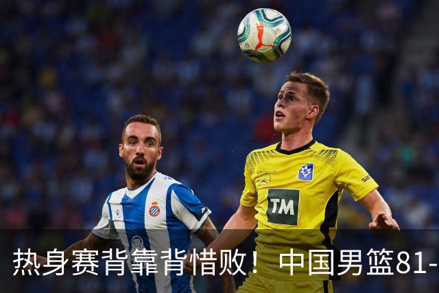 热身赛背靠背惜败！中国男篮81-82遭塞尔维亚FMP准绝杀 末节崩盘错失胜局